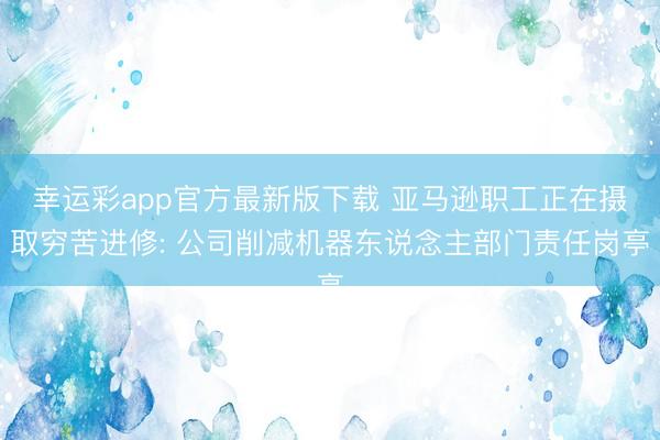 幸运彩app官方最新版下载 亚马逊职工正在摄取穷苦进修: 公司削减机器东说念主部门责任岗亭